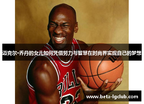 迈克尔·乔丹的女儿如何凭借努力与智慧在时尚界实现自己的梦想