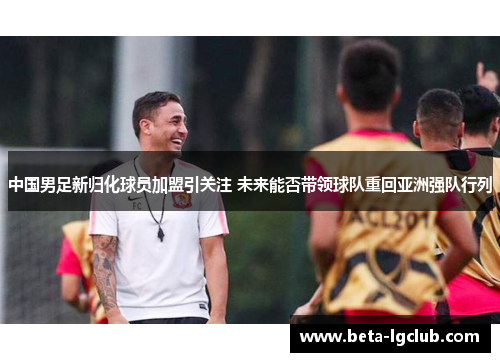 中国男足新归化球员加盟引关注 未来能否带领球队重回亚洲强队行列