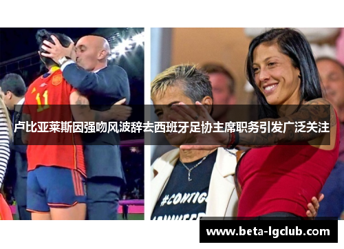 卢比亚莱斯因强吻风波辞去西班牙足协主席职务引发广泛关注