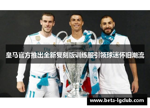 皇马官方推出全新复刻版训练服引领球迷怀旧潮流