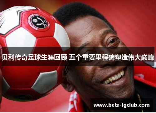 贝利传奇足球生涯回顾 五个重要里程碑塑造伟大巅峰